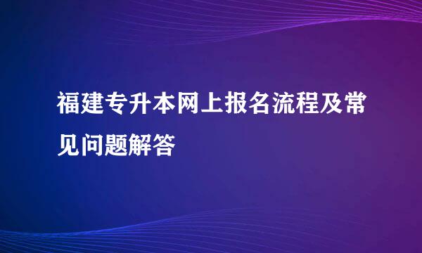 福建专升本网上报名流程及常见问题解答
