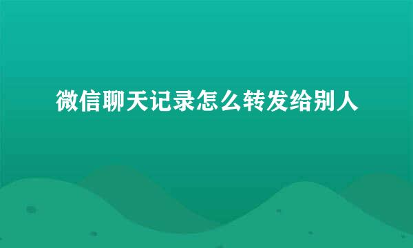 微信聊天记录怎么转发给别人
