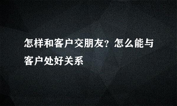 怎样和客户交朋友？怎么能与客户处好关系