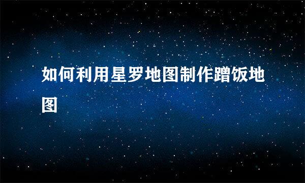 如何利用星罗地图制作蹭饭地图