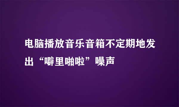 电脑播放音乐音箱不定期地发出“噼里啪啦”噪声