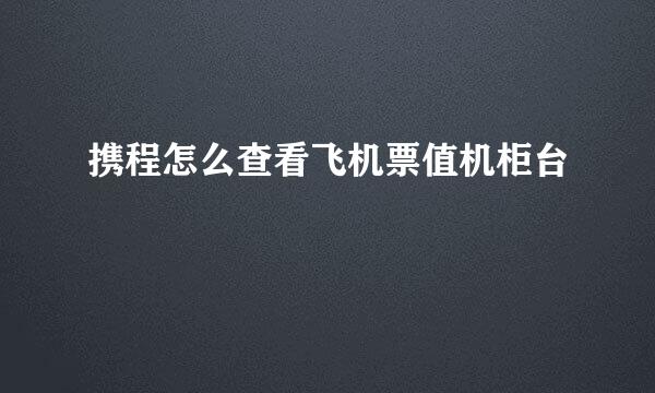 携程怎么查看飞机票值机柜台