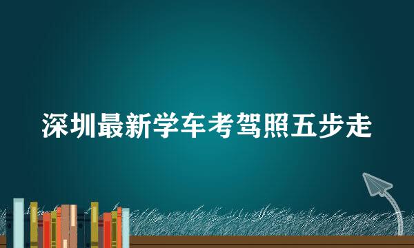 深圳最新学车考驾照五步走
