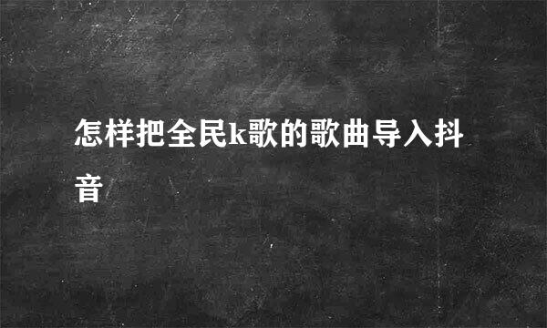 怎样把全民k歌的歌曲导入抖音