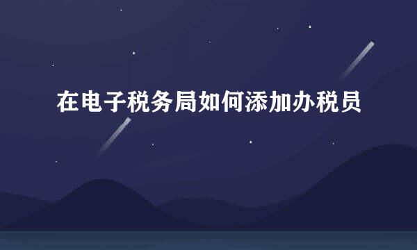 在电子税务局如何添加办税员