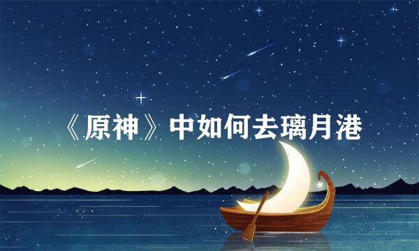 《原神》中如何去璃月港