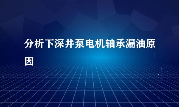 分析下深井泵电机轴承漏油原因