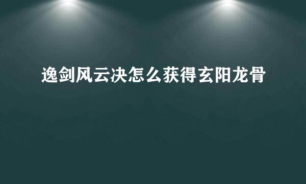 逸剑风云决怎么获得玄阳龙骨