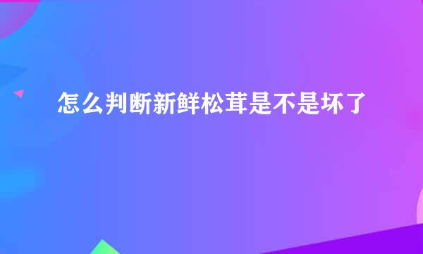 怎么判断新鲜松茸是不是坏了
