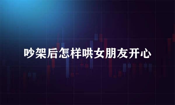 吵架后怎样哄女朋友开心