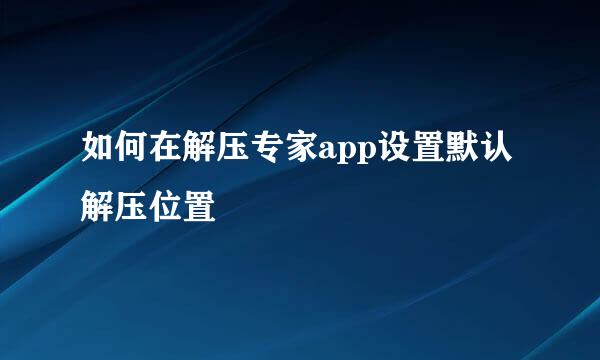 如何在解压专家app设置默认解压位置