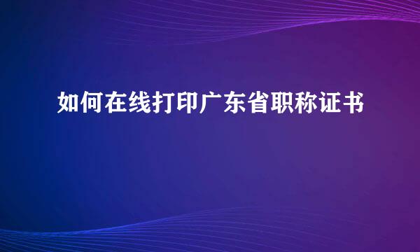 如何在线打印广东省职称证书