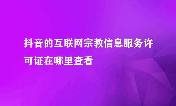 抖音的互联网宗教信息服务许可证在哪里查看