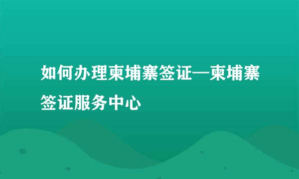 如何办理柬埔寨签证—柬埔寨签证服务中心
