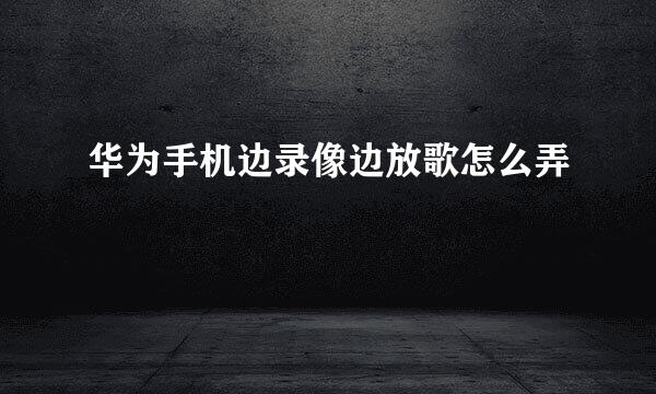 华为手机边录像边放歌怎么弄