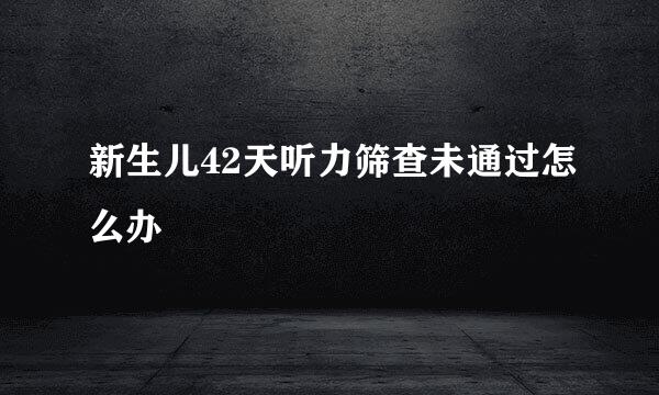 新生儿42天听力筛查未通过怎么办