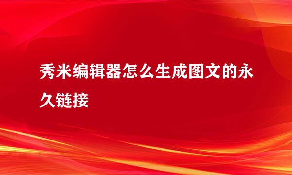 秀米编辑器怎么生成图文的永久链接