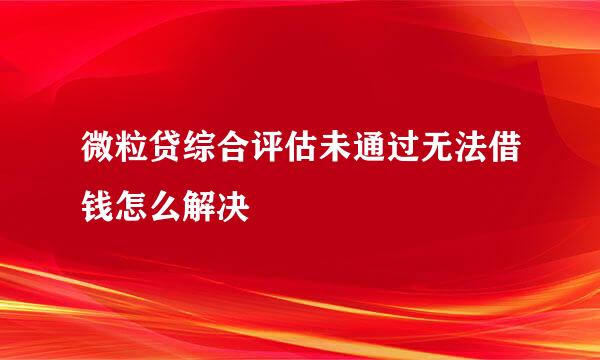 微粒贷综合评估未通过无法借钱怎么解决