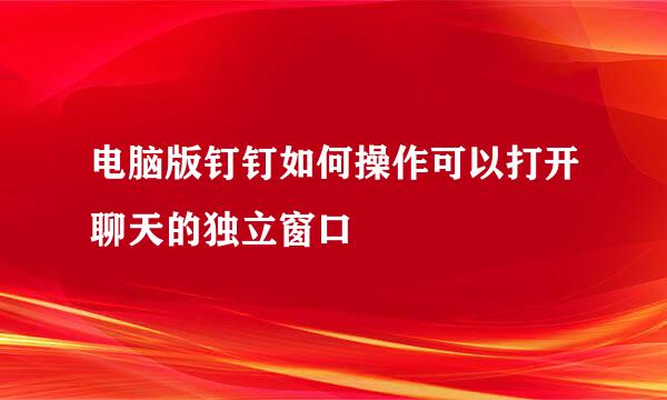 电脑版钉钉如何操作可以打开聊天的独立窗口