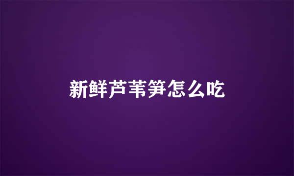 新鲜芦苇笋怎么吃