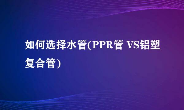 如何选择水管(PPR管 VS铝塑复合管)