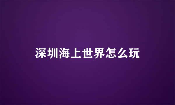 深圳海上世界怎么玩