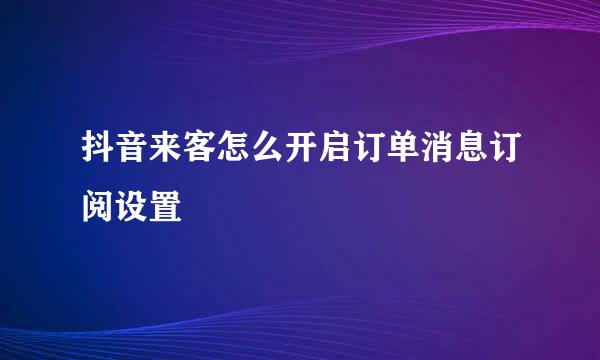 抖音来客怎么开启订单消息订阅设置