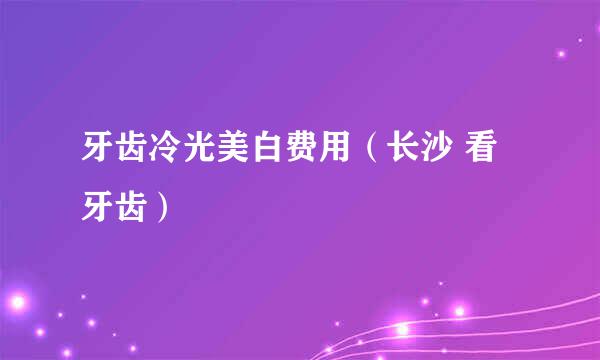牙齿冷光美白费用（长沙 看牙齿）