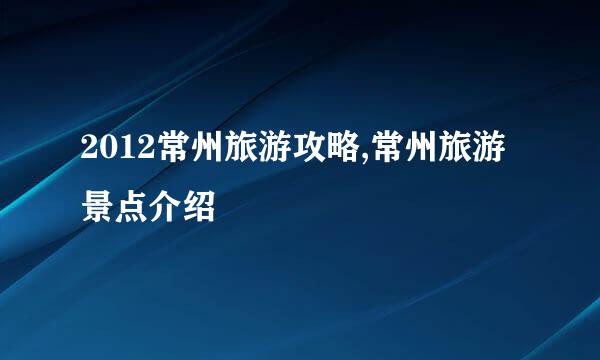 2012常州旅游攻略,常州旅游景点介绍