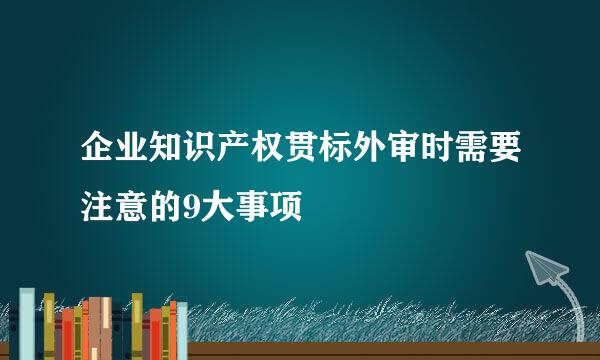 企业知识产权贯标外审时需要注意的9大事项
