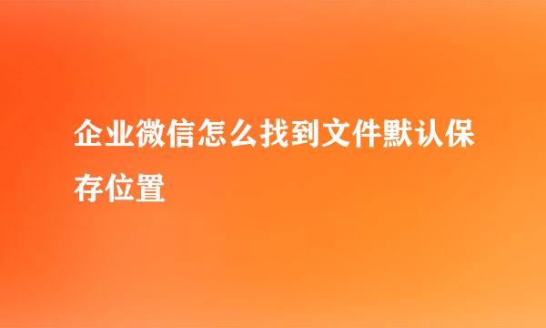 企业微信怎么找到文件默认保存位置