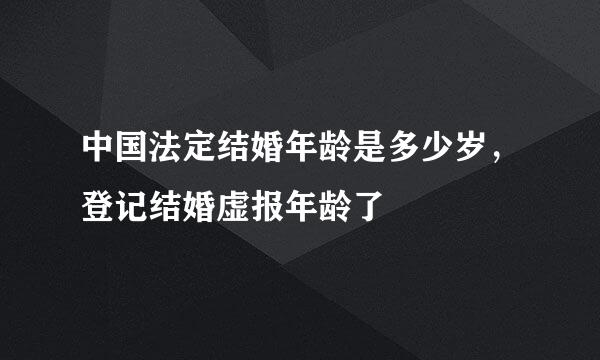 中国法定结婚年龄是多少岁，登记结婚虚报年龄了