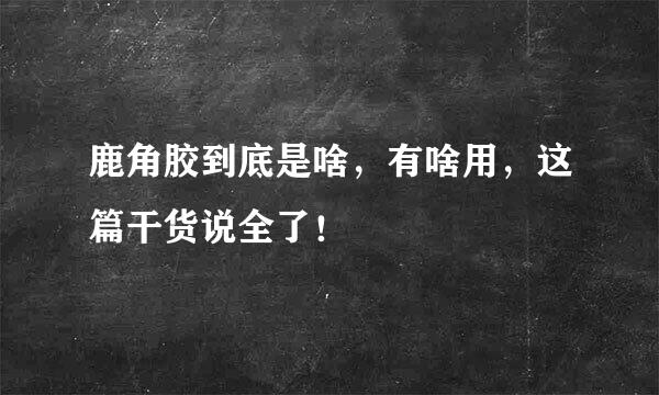鹿角胶到底是啥，有啥用，这篇干货说全了！