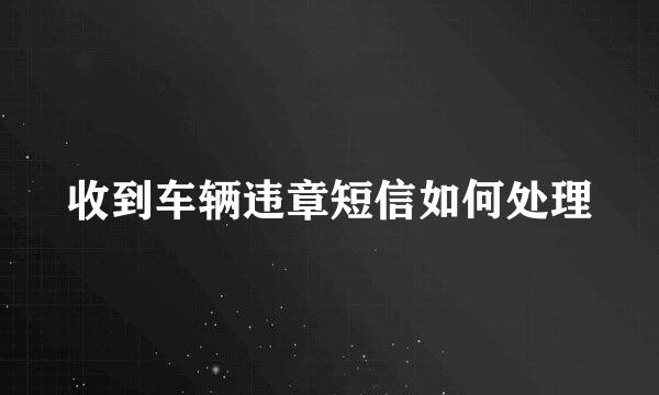 收到车辆违章短信如何处理