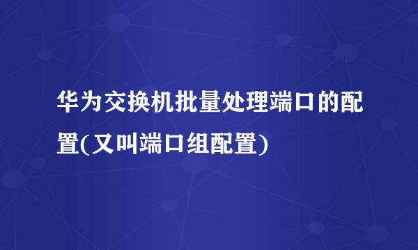 华为交换机批量处理端口的配置(又叫端口组配置)