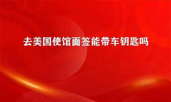 去美国使馆面签能带车钥匙吗