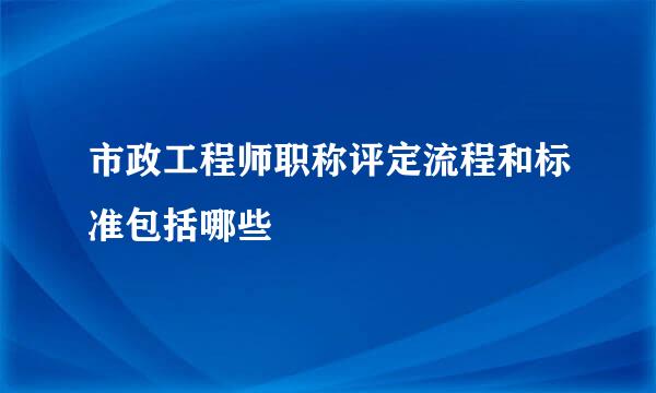 市政工程师职称评定流程和标准包括哪些