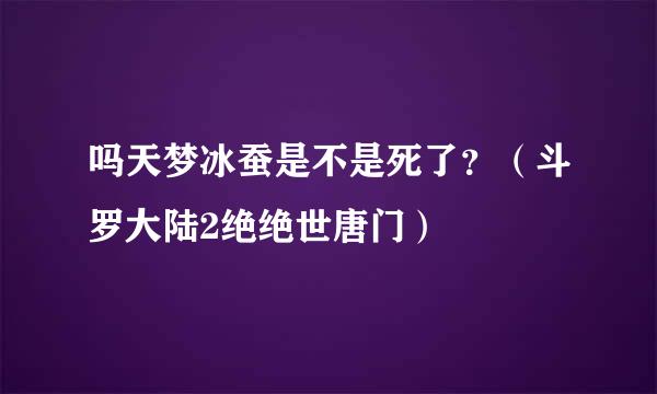 吗天梦冰蚕是不是死了？（斗罗大陆2绝绝世唐门）