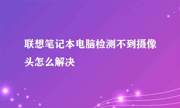 联想笔记本电脑检测不到摄像头怎么解决