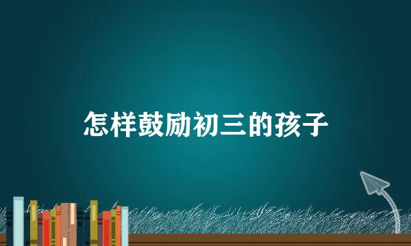 怎样鼓励初三的孩子