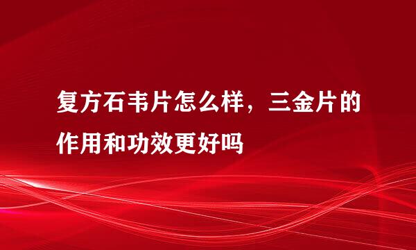 复方石韦片怎么样，三金片的作用和功效更好吗