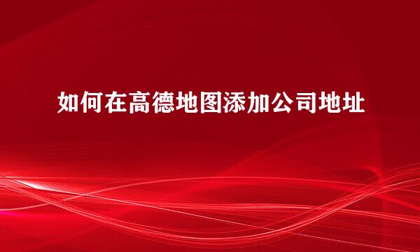 如何在高德地图添加公司地址