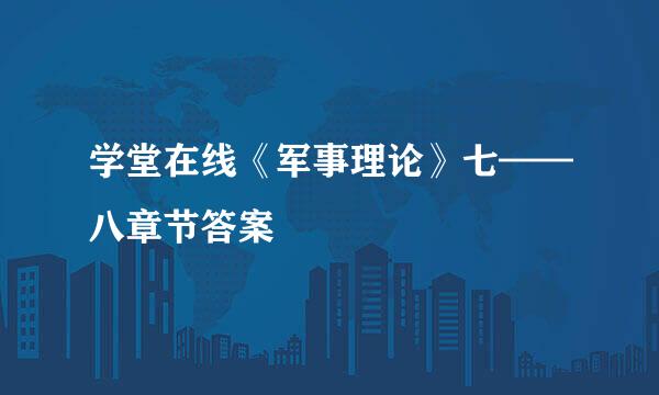 学堂在线《军事理论》七——八章节答案