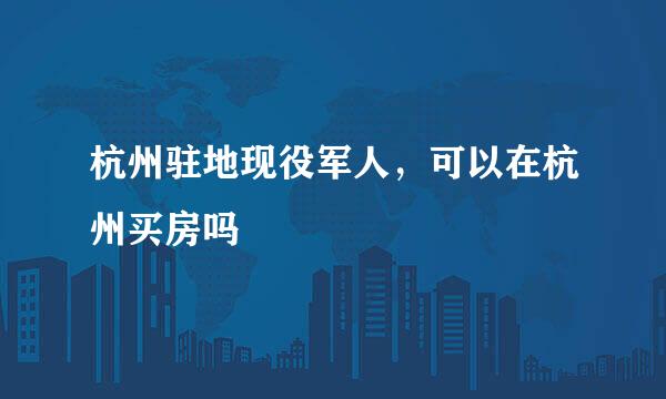 杭州驻地现役军人，可以在杭州买房吗