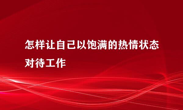 怎样让自己以饱满的热情状态对待工作