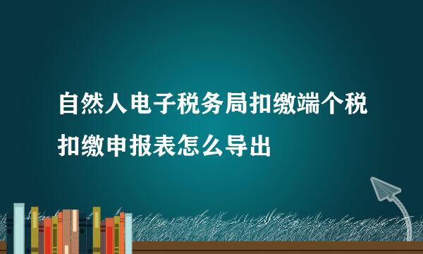 自然人电子税务局扣缴端个税扣缴申报表怎么导出