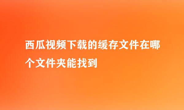 西瓜视频下载的缓存文件在哪个文件夹能找到