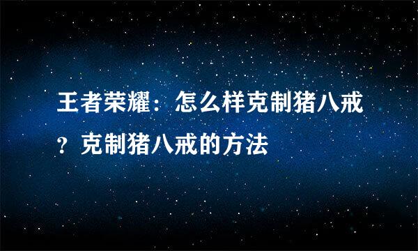 王者荣耀：怎么样克制猪八戒？克制猪八戒的方法