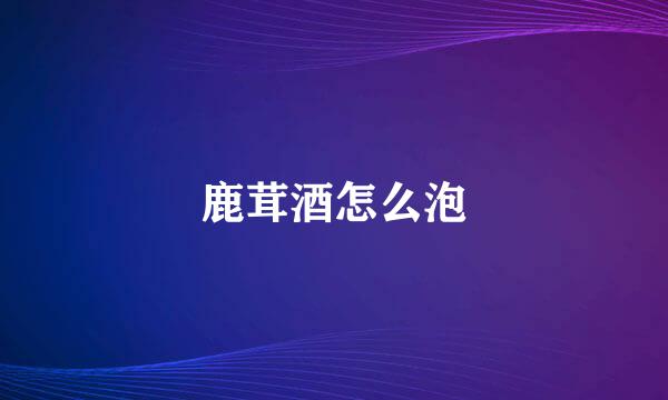 鹿茸酒怎么泡