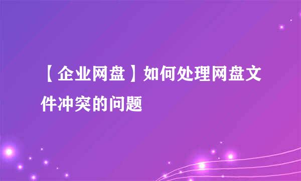【企业网盘】如何处理网盘文件冲突的问题